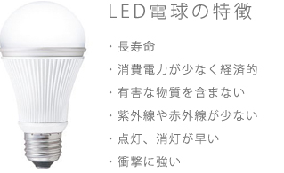 LED電球の特徴 超寿命、消費電力が少ない、有害物質を含まない、紫外線や赤外線が少ない、点灯消灯が早い、衝撃に強い。